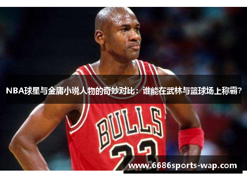 NBA球星与金庸小说人物的奇妙对比：谁能在武林与篮球场上称霸？