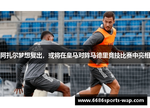 阿扎尔梦想复出，或将在皇马对阵马德里竞技比赛中亮相