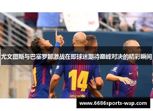尤文图斯与巴塞罗那激战在即球迷期待巅峰对决的精彩瞬间