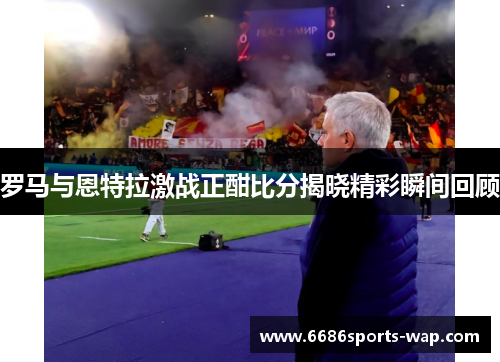 罗马与恩特拉激战正酣比分揭晓精彩瞬间回顾
