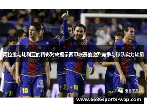 阿拉维与比利亚的精彩对决揭示西甲联赛的激烈竞争与球队实力较量